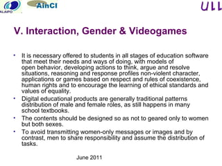 June 2011
• It is necessary offered to students in all stages of education software
that meet their needs and ways of doing, with models of
open behavior, developing actions to think, argue and resolve
situations, reasoning and response profiles non-violent character,
applications or games based on respect and rules of coexistence,
human rights and to encourage the learning of ethical standards and
values of equality.​​
• Digital educational products are generally traditional patterns
distribution of male and female roles, as still happens in many
school textbooks.
• The contents should be designed so as not to geared only to women
but both sexes.
• To avoid transmitting women-only messages or images and by
contrast, men to share responsibility and assume the distribution of
tasks.
V. Interaction, Gender & Videogames
 
