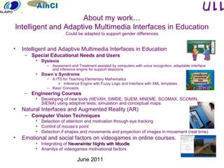 June 2011
• Intelligent and Adaptive Multimedia Interfaces in Education
– Special Educational Needs and Users
• Dyslexia
– Assesment and Treatment assisted by computers with voice recognition, adaptable interface
and inference engine for support desicions.
• Down´s Syndrome
– A ITS for Teaching Elementary Mathematics
» Inference Engine with Fuzzy Logic and Interface with XML templates .
– Basic Concepts
– Engineering Courses
• Developing of new tools (HEVAH, SIMDE, SIJEM, MNEME, SCOMAX, SCOMIN,
SIENA) using adaptive tests, simulation and conceptual maps.
• Natural Interfaces and Augmented Reality (AR)
– Computer Vision Techniques
• Detection of attention and motivation through eye tracking
• Control of mouse’s point
• Detection if shapes and movements and proyection of images in movement (real time)
• Emotional and social factors on videogames in online courses.
• Integrating of Neverwinter Nights with MoodleNeverwinter Nights with Moodle
• Ananilys of videogames motivational factors
About my work…
Intelligent and Adaptive Multimedia Interfaces in Education
Could be adapted to support gender differences
 