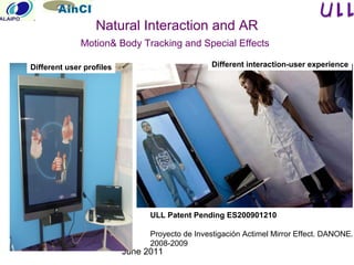 June 2011
Natural Interaction and AR
Motion& Body Tracking and Special Effects
ULL Patent Pending ES200901210
Proyecto de Investigación Actimel Mirror Effect. DANONE.
2008-2009
Different user profiles Different interaction-user experience
 