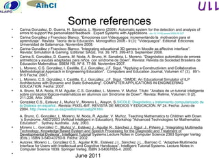 June 2011
Some references
• Carina Gonzalez, D. Guerra, H. Sanabria, L. Moreno (2009). Automatic system for the detection and analysis of
errors to support the personalized feedback . Expert Systems with Applications. doi:10.1016/j.eswa.2009.05.027
• Carina González y Francisco Blanco. “Emociones con Videojuegos: incrementando la motivación para el
aprendizaje”. Revista: Teoría de la Educación. Monográfico 2008 - 9 (3): "Videojuegos". Editorial: Ediciones
Universidad de Salamanca. Noviembre 2008.
• Carina González y Francisco Blanco. “Integrating educational 3D games in Moodle as affective interface”.
Revista: Simulation & Gaming. Editorial: SAGE. Vol. 39. Nº3. 399-413. September 2008.
• Carina S. González, D. Guerra, M. Noda, A. Bruno, H. Sanabria, L. Moreno. “Diagnóstico automático de errores
aritméticos y ayudas adaptadas para niños con síndrome de Down”. Revista: Revista da Sociedad Brasilera de
Educación Matemática: SBEM RS. Nº 8. 77-88. Noviembre 2007.
• L. Moreno, C.S. González, I. Castilla, E.J. González, J.F. Sigut. "Applying a Constructivism and Collaborative
Methodological Approach in Engineering Education". Computers and Education Journal, Volumen 47 (3). 891-
915 Fecha: 2007.
• L. Moreno, C.S. González, I. Castilla, E.J. González, J.F. Sigut. “SIMDE: An Educational Simulator of ILP
Architectures with Dynamic and Static Scheduling". COMPUTER APPLICATIONS IN ENGINEERING
EDUCATION. Fecha: 2007.
• A. Bruno, M.A. Noda, R.M. Aguilar, C.S. González, L. Moreno, V. Muñoz. Título: "Analisis de un tutorial inteligente
sobre conceptos lógicos-matemáticos en alumnos con Síndrome de Down". Revista: Relime, Volumen: 9 (2).
211-226, Año: 2006.
• González C.S., Estevez J., Muñoz V., Moreno L., Alayon, S.SICOLE: Diagnóstico y tratamiento computarizado de
la Dislexia en español.. Revista: PIXEL-BIT. REVISTA DE MEDIOS Y EDUCACIÓN. Nº 24. Fecha: Junio de
2004. http://www.sav.us.es/pixelbit/marcoabj24.htm
A. Bruno, C. González, L. Moreno, M. Noda, R. Aguilar, V. Muñoz. Teaching Mathematics to Children with Down
´s Syndrome. AIED'2003 (Arificial Intelligent in Education). Workshop "Advanced Technologies for Mathematics
Education" . Sydney Australia.. July, 2003.
• Moreno L., González C., Muñoz V., Estévez J., Aguilar R., Sánchez J, Sigut .J., Piñeiro J. “Integrating Multimedia
Technology, Knowledge Based System and Speech Processing for the Diagnostic and Treatment of
Developmental Dyslexia”. Intelligent Tutorial Systems.Lecture Notes in Computer Science 2363 Springer Verlag
(Eds.). ISBN 3-540-43750-9. Fecha: 2002.
• Autores: Moreno L., González C.S., Aguilar R.M., Estévez J.I., Sánchez J.L., Barroso C. “Adaptive Multimedia
Interface for Users with Intellectual and Cognitive Handicaps”. Intelligent Tutorial Systems. Lecture Notes in
Computer Science 1839. Springer Verlag. ISBN 3-54067655-4. 2000.
•
 