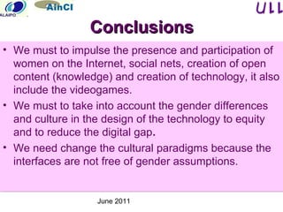 June 2011
ConclusionsConclusions
• We must to impulse the presence and participation of
women on the Internet, social nets, creation of open
content (knowledge) and creation of technology, it also
include the videogames.
• We must to take into account the gender differences
and culture in the design of the technology to equity
and to reduce the digital gap.
• We need change the cultural paradigms because the
interfaces are not free of gender assumptions.
• We must to impulse the presence and participation of
women on the Internet, social nets, creation of open
content (knowledge) and creation of technology, it also
include the videogames.
• We must to take into account the gender differences
and culture in the design of the technology to equity
and to reduce the digital gap.
• We need change the cultural paradigms because the
interfaces are not free of gender assumptions.
 