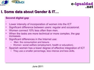 June 2011
Second digital gap
.
• Lower intensity of incorporation of women into the ICT
• Significant difference between users: regular and occasional.
• Women connect 10% less often than men.
• When the tasks are more technical or more complex, the gap
increases.
• Significant differences in the Internet use:
– Men: the consumption and leisure.
– Women: social welfare (employment, health or education).
• Spanish women has a lower degree of effective integration of ICT
– They use a smaller percentage, less intense and less skills.
Second digital gap
.
• Lower intensity of incorporation of women into the ICT
• Significant difference between users: regular and occasional.
• Women connect 10% less often than men.
• When the tasks are more technical or more complex, the gap
increases.
• Significant differences in the Internet use:
– Men: the consumption and leisure.
– Women: social welfare (employment, health or education).
• Spanish women has a lower degree of effective integration of ICT
– They use a smaller percentage, less intense and less skills.
I. Some data about Gender & IT…I. Some data about Gender & IT…
 