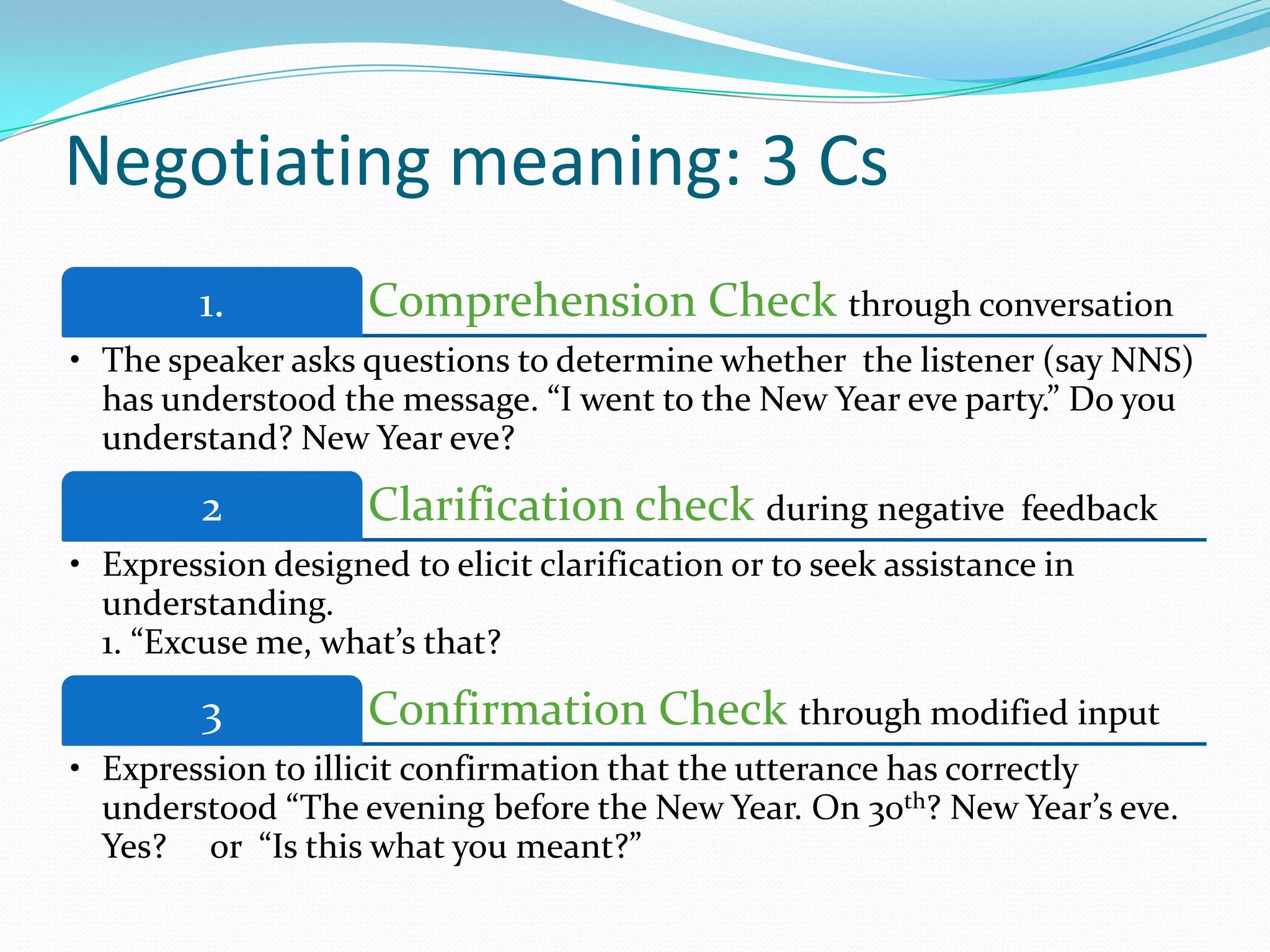 Negotiating meaning: 3 Cs
1.

Comprehension Check through conversation

• The speaker asks questions to determine whether the listener (say NNS)
has understood the message. “I went to the New Year eve party.” Do you
understand? New Year eve?

2

Clarification check during negative

feedback

• Expression designed to elicit clarification or to seek assistance in
understanding.
1. “Excuse me, what’s that?

3

Confirmation Check through modified input

• Expression to illicit confirmation that the utterance has correctly
understood “The evening before the New Year. On 30th? New Year’s eve.
Yes? or “Is this what you meant?”

 