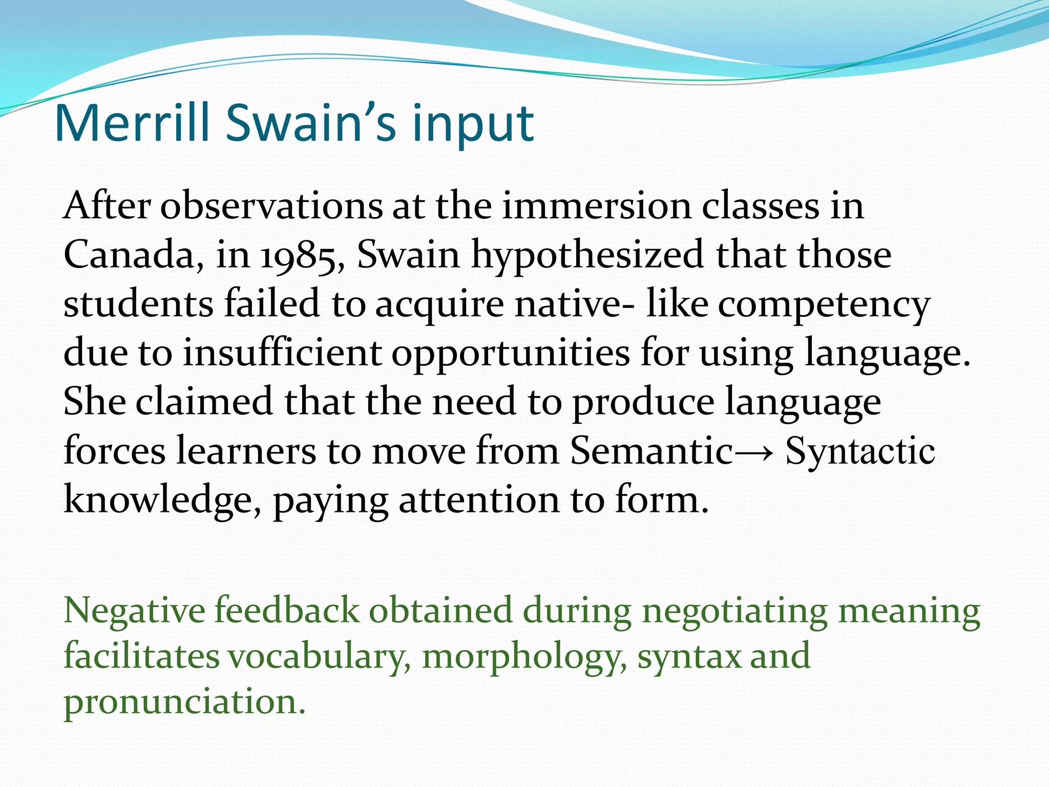 Merrill Swain’s input
After observations at the immersion classes in
Canada, in 1985, Swain hypothesized that those
students failed to acquire native- like competency
due to insufficient opportunities for using language.
She claimed that the need to produce language
forces learners to move from Semantic→ Syntactic
knowledge, paying attention to form.
Negative feedback obtained during negotiating meaning
facilitates vocabulary, morphology, syntax and
pronunciation.

 