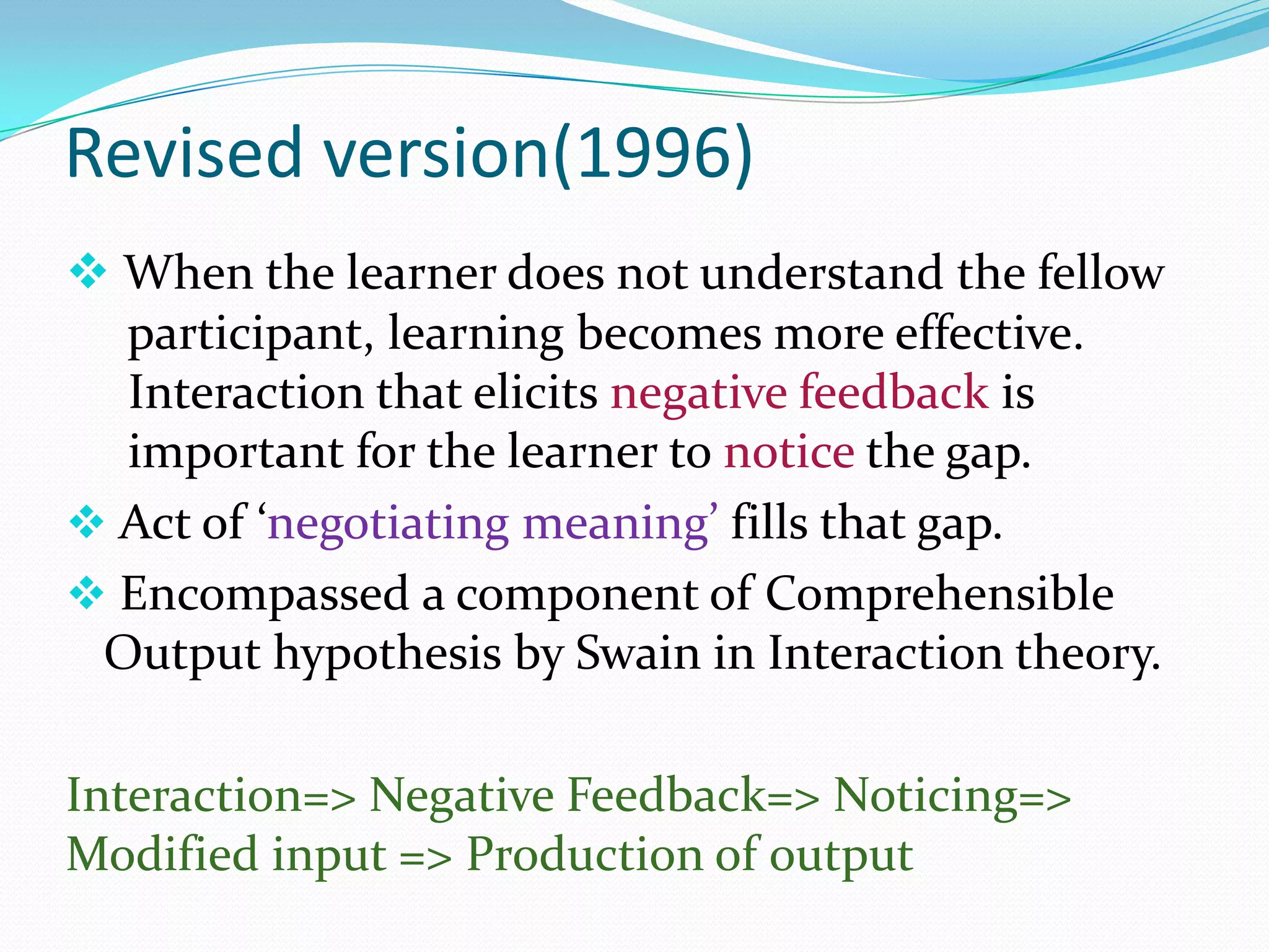 Revised version(1996)
 When the learner does not understand the fellow
participant, learning becomes more effective.
Interaction that elicits negative feedback is
important for the learner to notice the gap.
 Act of ‘negotiating meaning’ fills that gap.
 Encompassed a component of Comprehensible
Output hypothesis by Swain in Interaction theory.
Interaction=> Negative Feedback=> Noticing=>
Modified input => Production of output

 