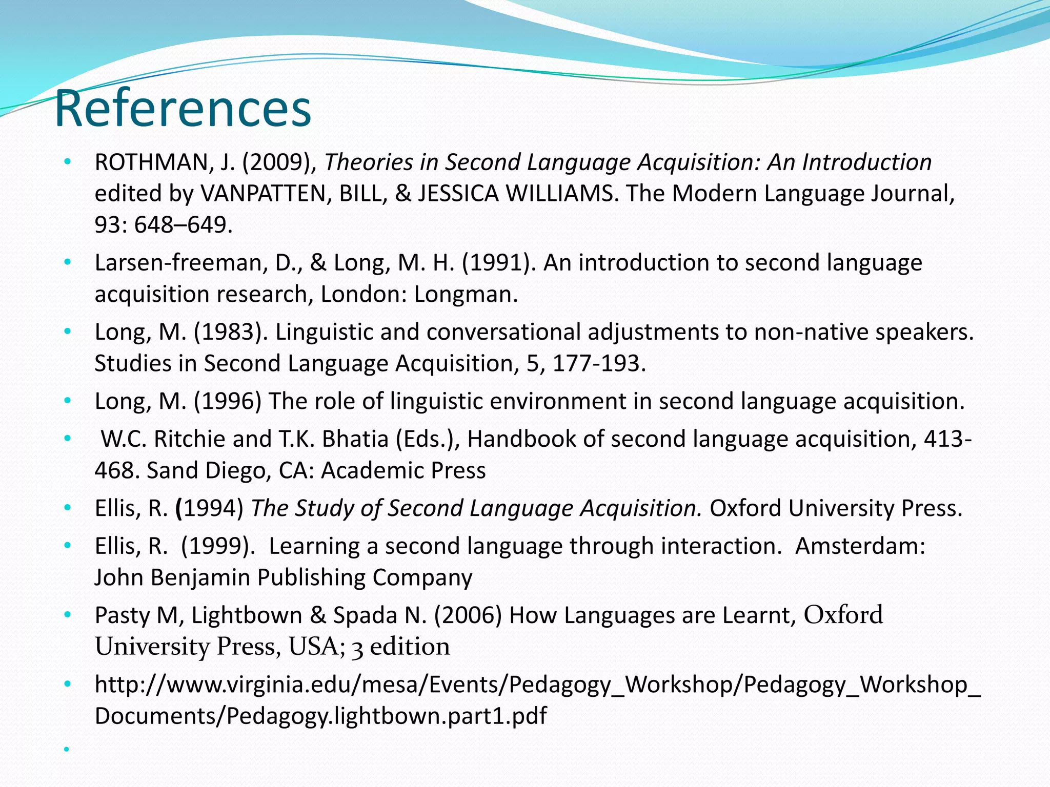 References
• ROTHMAN, J. (2009), Theories in Second Language Acquisition: An Introduction
edited by VANPATTEN, BILL, & JESSICA WILLIAMS. The Modern Language Journal,
93: 648–649.
• Larsen-freeman, D., & Long, M. H. (1991). An introduction to second language
acquisition research, London: Longman.
• Long, M. (1983). Linguistic and conversational adjustments to non-native speakers.
Studies in Second Language Acquisition, 5, 177-193.
• Long, M. (1996) The role of linguistic environment in second language acquisition.
•
•
•
•
•
•

W.C. Ritchie and T.K. Bhatia (Eds.), Handbook of second language acquisition, 413468. Sand Diego, CA: Academic Press
Ellis, R. (1994) The Study of Second Language Acquisition. Oxford University Press.
Ellis, R. (1999). Learning a second language through interaction. Amsterdam:
John Benjamin Publishing Company
Pasty M, Lightbown & Spada N. (2006) How Languages are Learnt, Oxford
University Press, USA; 3 edition
http://www.virginia.edu/mesa/Events/Pedagogy_Workshop/Pedagogy_Workshop_
Documents/Pedagogy.lightbown.part1.pdf

 