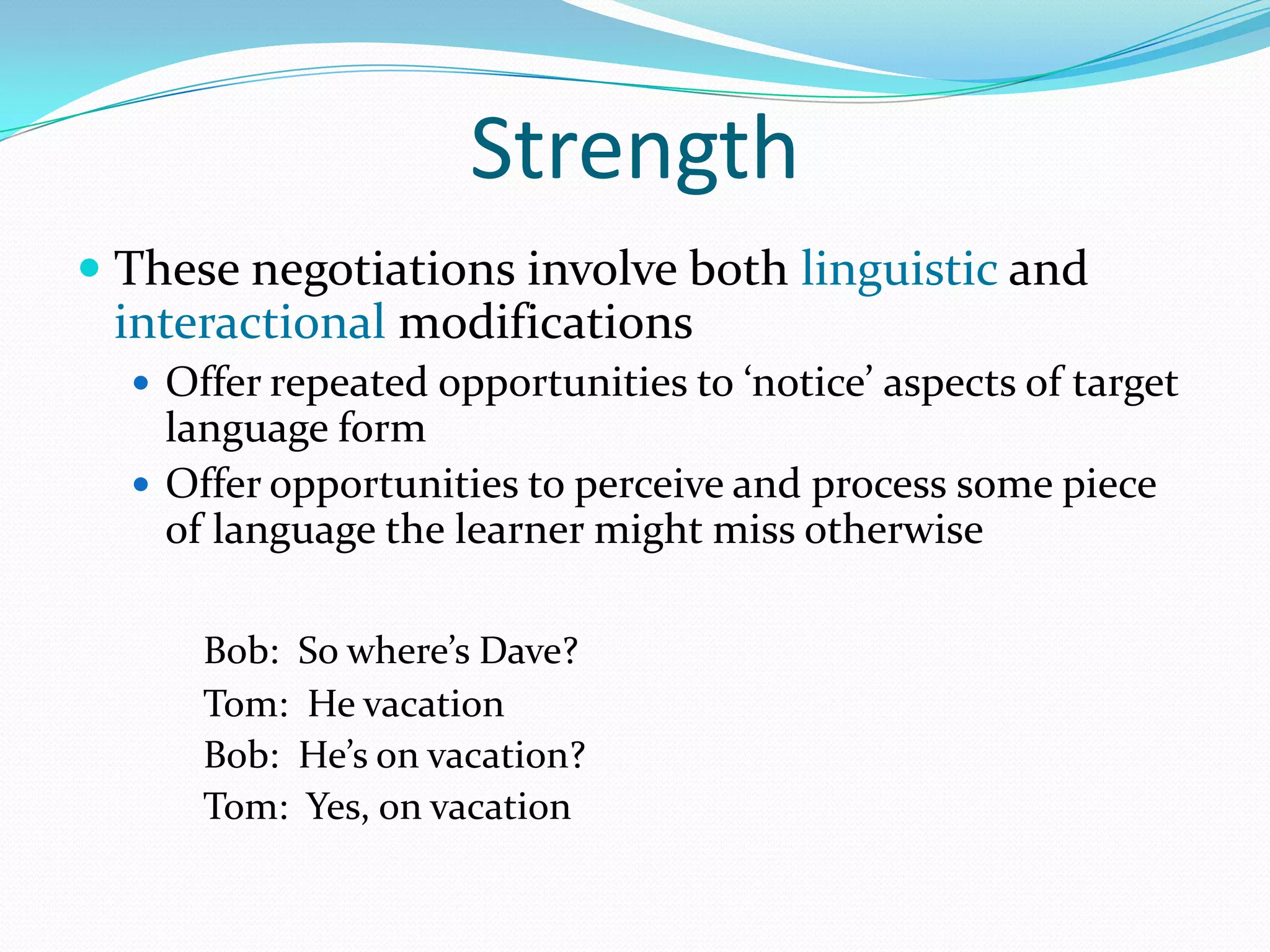 Strength
 These negotiations involve both linguistic and

interactional modifications
 Offers repeated opportunities to ‘notice’ aspects of

target language form
 Offers opportunities to perceive and process some piece
of language the learner might miss otherwise
Bob: So where’s Dave?
Tom: He vacation
Bob: He’s on vacation?
Tom: Yes, on vacation

 