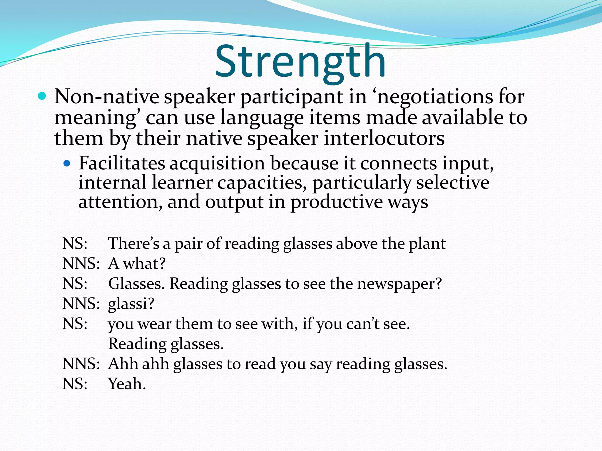 Strength

 Non-native speaker participant in ‘negotiations for

meaning’ can use language items made available to
them by their native speaker interlocutors
 Facilitates acquisition because it connects input,

internal learner capacities, particularly selective
attention, and output in productive ways

NS:
NNS:
NS:
NNS:
NS:

There’s a pair of reading glasses above the plant
A what?
Glasses. Reading glasses to see the newspaper?
glassi?
you wear them to see with, if you can’t see.
Reading glasses.
NNS: Ahh ahh glasses to read you say reading glasses.
NS: Yeah.

 
