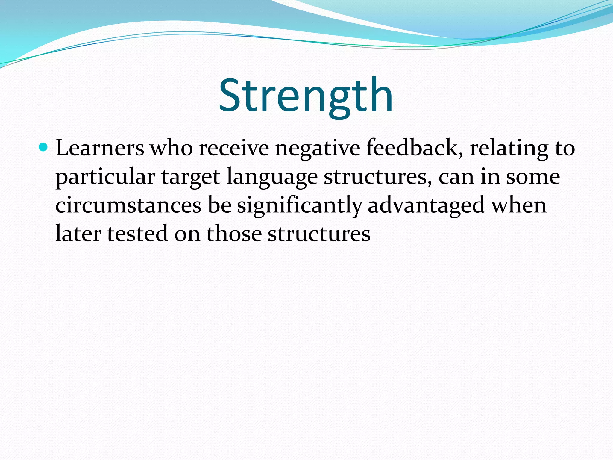 Strength
 Learners who receive negative feedback, relating to
particular target language structures, can in some
circumstances be significantly advantaged when
later tested on those structures

 
