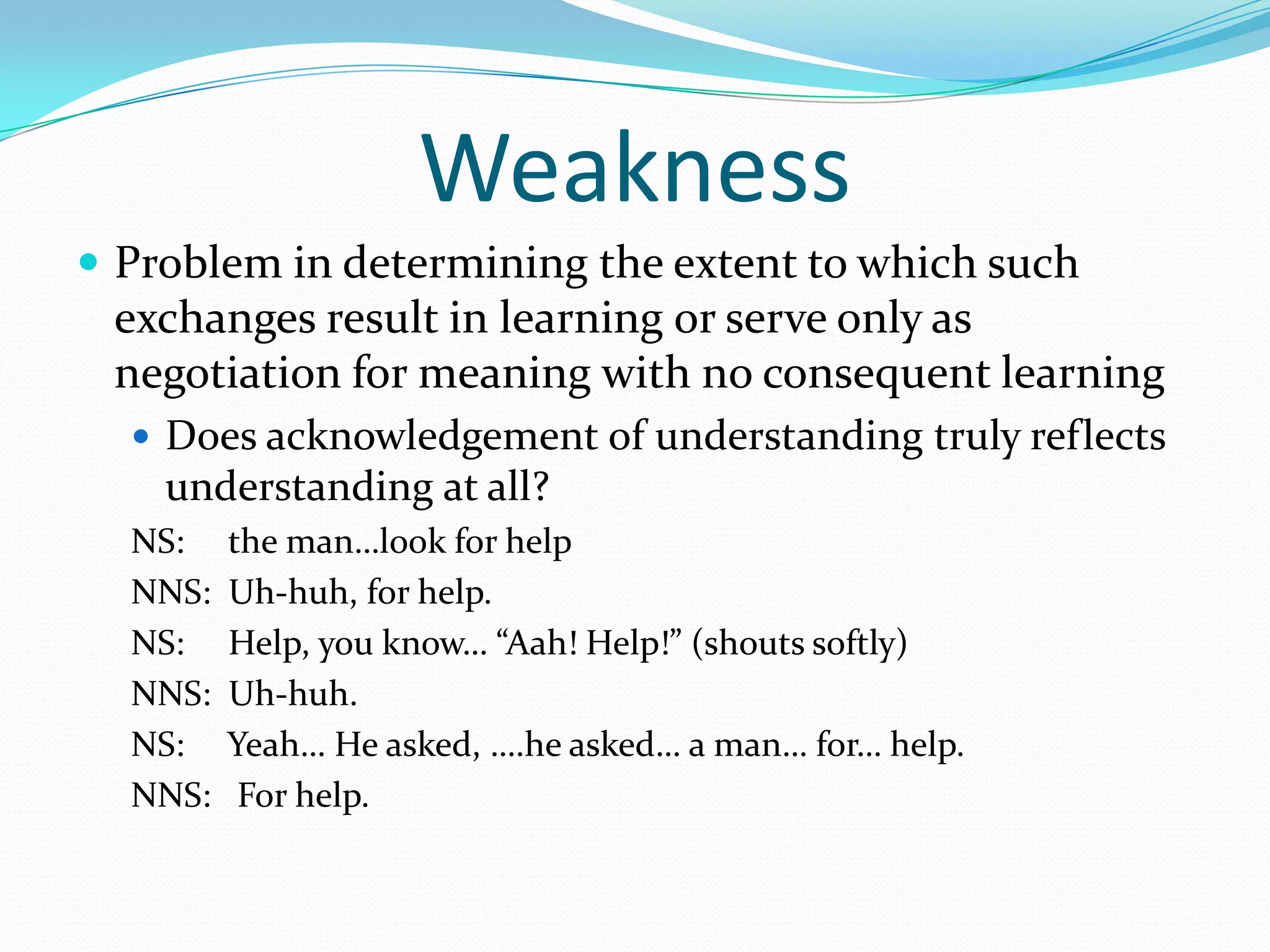 Weakness
 Problem in determining the extent to which such

exchanges result in learning or serve only as
negotiation for meaning with no consequent learning
 Does acknowledgement of understanding truly reflects

understanding at all?
NS:
NNS:
NS:
NNS:
NS:
NNS:

the man…look for help
Uh-huh, for help.
Help, you know… “Aah! Help!” (shouts softly)
Uh-huh.
Yeah… He asked, ….he asked… a man… for… help.
For help.

 