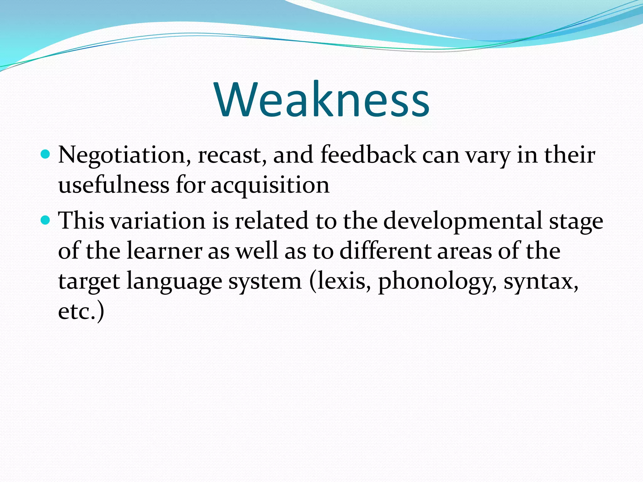 Weakness
 Negotiation, recast, and feedback can vary in their
usefulness for acquisition
 This variation is related to the developmental stage
of the learner as well as to different areas of the

target language system (lexis, phonology, syntax,
etc.)

 