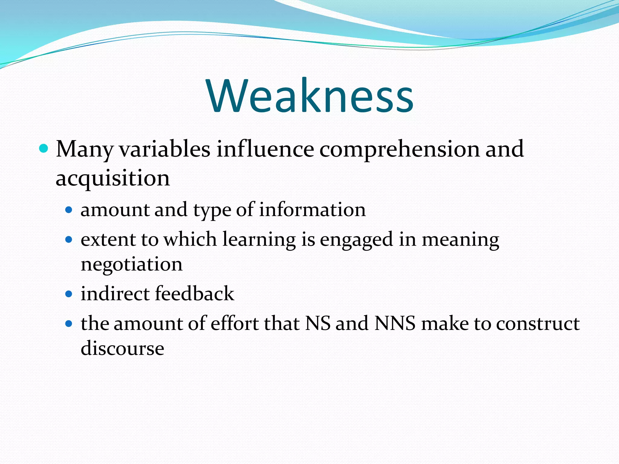 Weakness
 Many variables influence comprehension and
acquisition
 amount and type of information
 extent to which learning is engaged in meaning

negotiation
 indirect feedback
 the amount of effort that NS and NNS make to construct
discourse

 