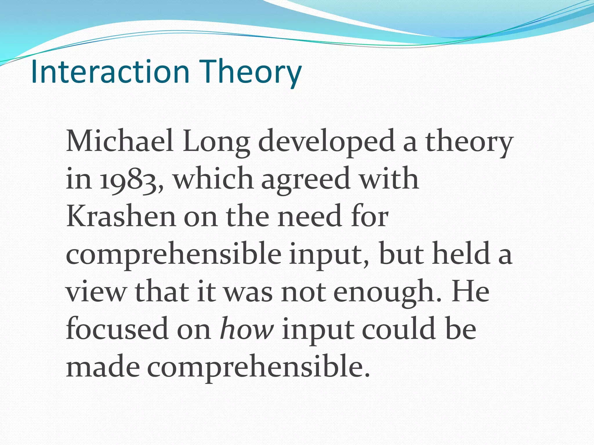 Interaction Theory
Michael Long developed a theory
in 1983, which agreed with
Krashen on the need for
comprehensible input, but held a
view that it was not enough. He
focused on how input could be
made comprehensible.

 