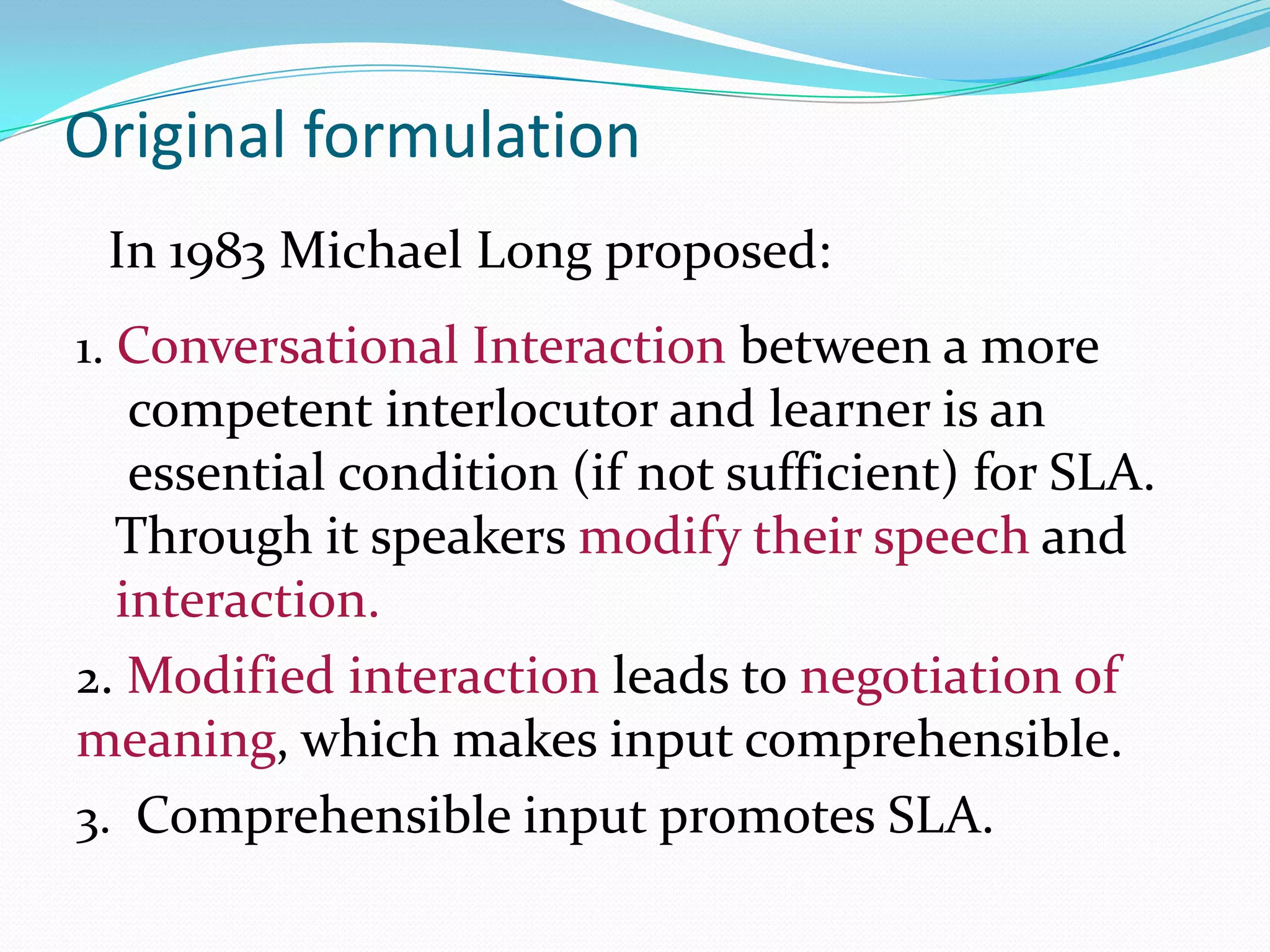 Original formulation
In 1983 Michael Long proposed:
1. Conversational Interaction between a more

competent interlocutor and learner is an
essential condition (if not sufficient) for SLA.
Through it speakers modify their speech and
interaction.
2. Modified interaction leads to negotiation of
meaning, which makes input comprehensible.
3. Comprehensible input promotes SLA.

 