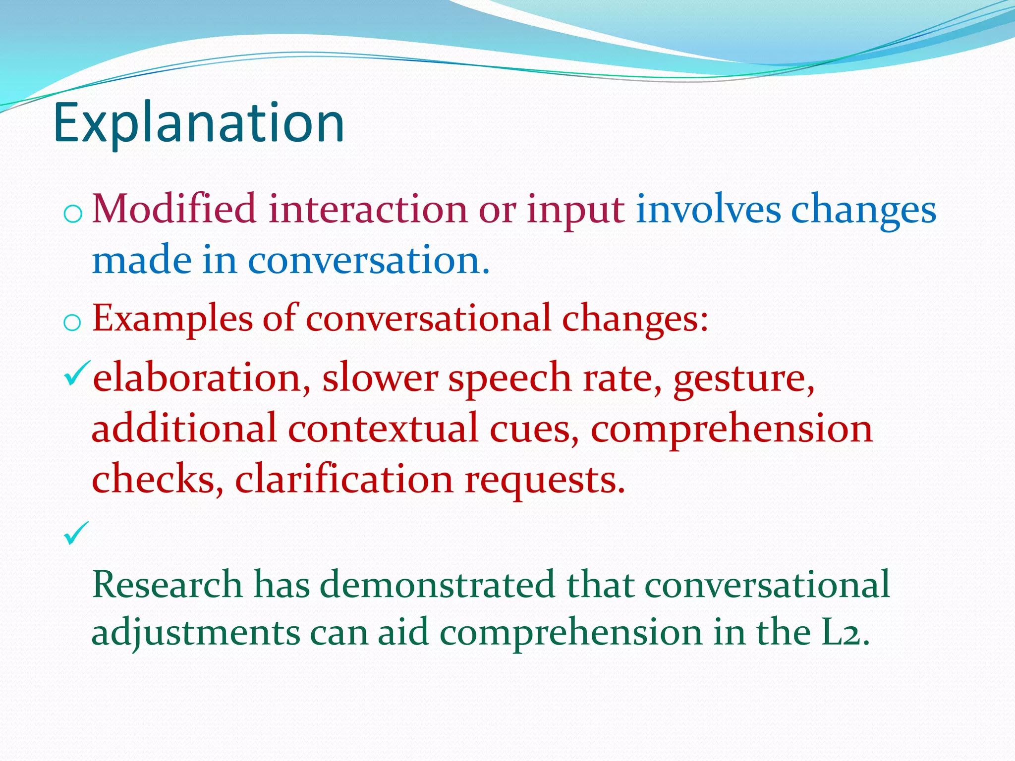 Explanation
o Modified interaction or input involves changes

made in conversation.
o Examples of conversational changes:

elaboration, slower speech rate, gesture,

additional contextual cues, comprehension
checks, clarification requests.


Research has demonstrated that conversational
adjustments can aid comprehension in the L2.

 