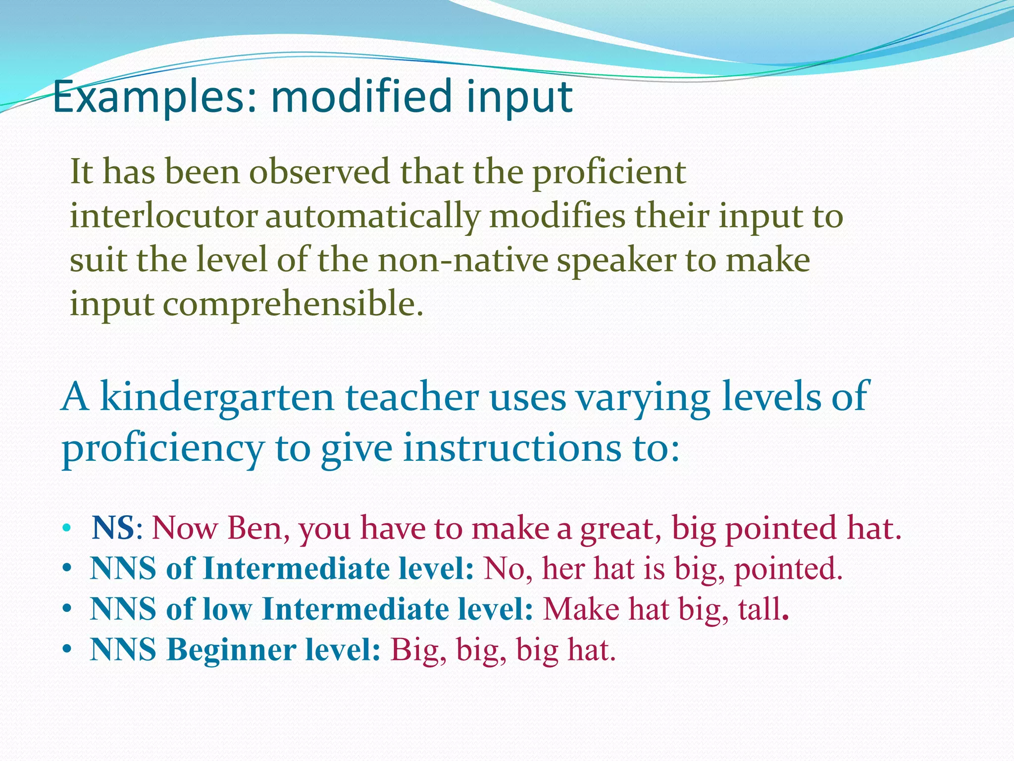 Examples: modified input
It has been observed that the proficient
interlocutor automatically modifies their input to
suit the level of the non-native speaker to make
input comprehensible.

A kindergarten teacher uses varying levels of
proficiency to give instructions to:
• NS: Now Ben, you have to make a great, big pointed hat.

• NNS of Intermediate level: No, her hat is big, pointed.
• NNS of low Intermediate level: Make hat big, tall.
• NNS Beginner level: Big, big, big hat.

 