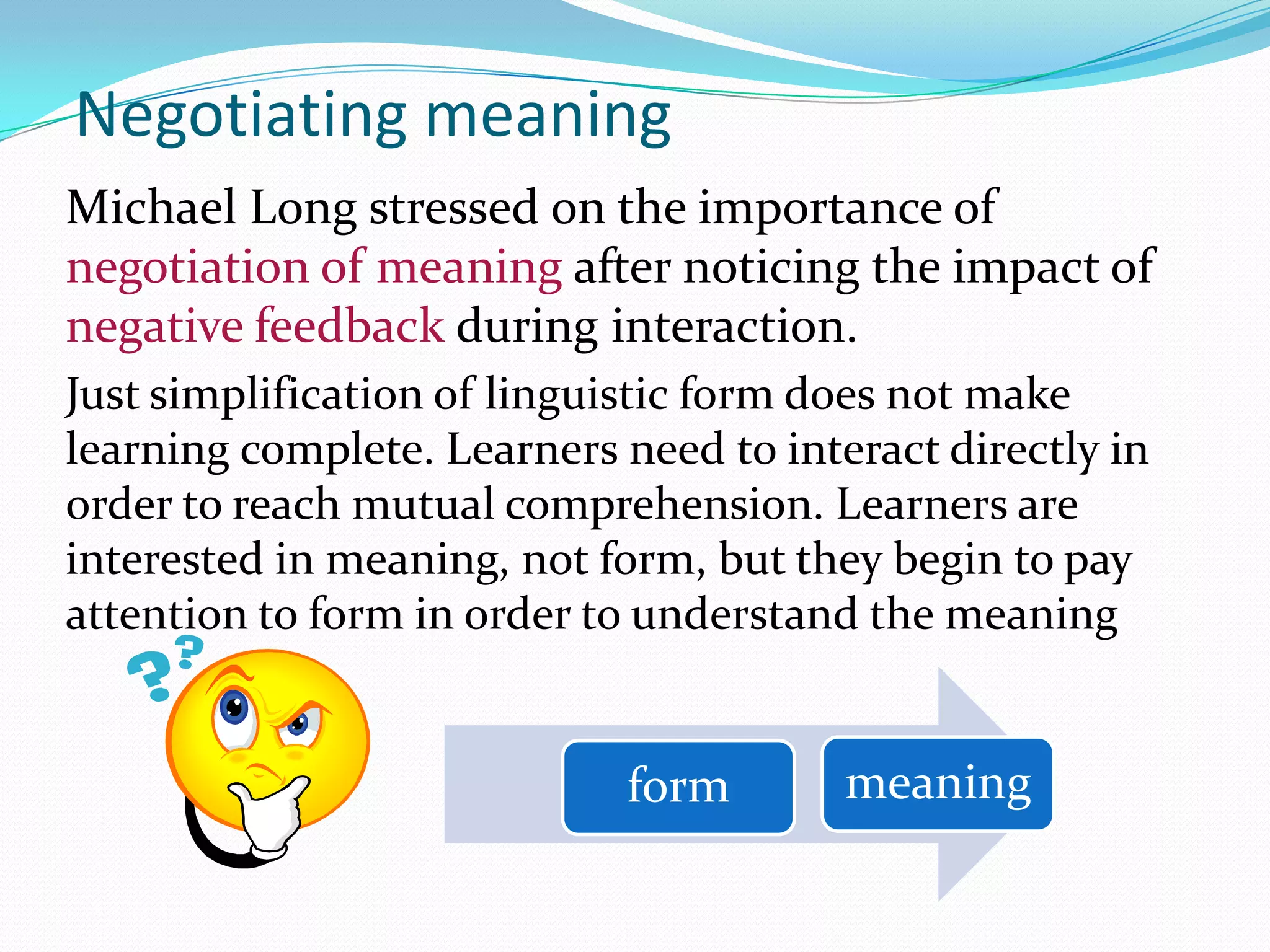 Negotiating meaning
Michael Long stressed on the importance of
negotiation of meaning after noticing the impact of
negative feedback during interaction.
Just simplification of linguistic form does not make
learning complete. Learners need to interact directly in
order to reach mutual comprehension. Learners are
interested in meaning, not form, but they begin to pay
attention to form in order to understand the meaning

form

meaning

 