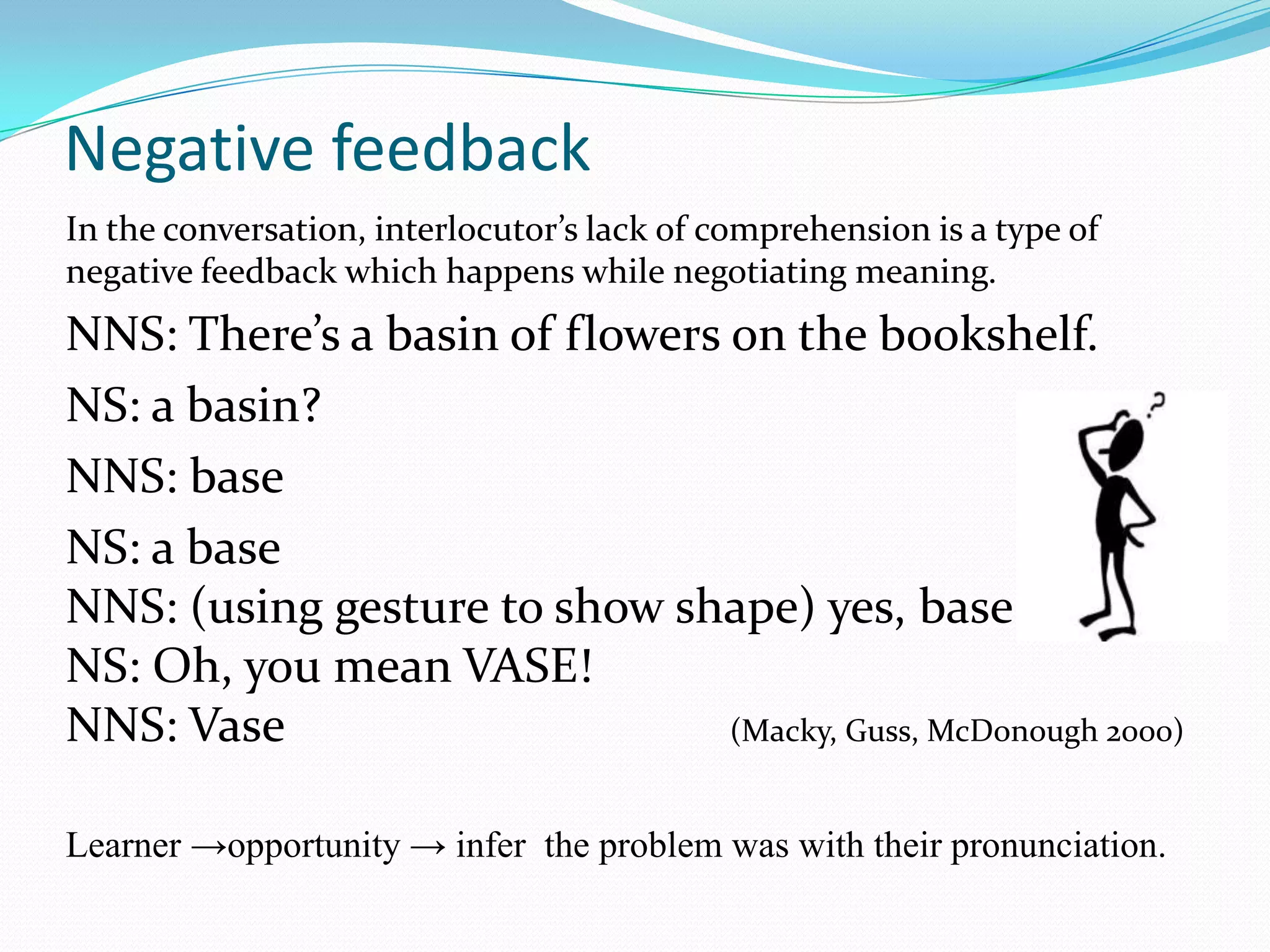 Negative feedback
In the conversation, interlocutor’s lack of comprehension is a type of
negative feedback which happens while negotiating meaning.

NNS: There’s a basin of flowers on the bookshelf.
NS: a basin?
NNS: base
NS: a base
NNS: (using gesture to show shape) yes, base
NS: Oh, you mean VASE!
NNS: Vase
(Macky, Guss, McDonough 2000)
Learner →opportunity → infer the problem was with their pronunciation.

 