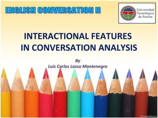 INTERACTIONAL FEATURES
IN CONVERSATION ANALYSIS
By
Luis Carlos Lasso Montenegro
 