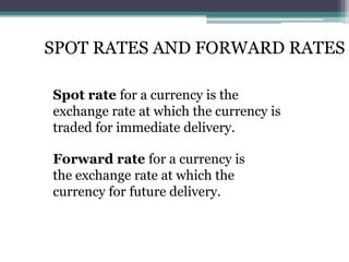SPOT RATES AND FORWARD RATES
Spot rate for a currency is the
exchange rate at which the currency is
traded for immediate delivery.
Forward rate for a currency is
the exchange rate at which the
currency for future delivery.
 