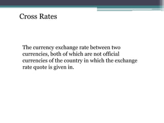 Cross Rates
The currency exchange rate between two
currencies, both of which are not official
currencies of the country in which the exchange
rate quote is given in.
 