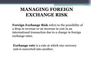 MANAGING FOREIGN
EXCHANGE RISK
Foreign Exchange Risk refers to the possibility of
a drop in revenue or an increase in cost in an
international transaction due to a change in foreign
exchange rates.
Exchange rate is a rate at which one currency
unit is converted into another.
 
