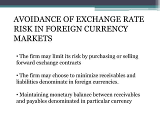 AVOIDANCE OF EXCHANGE RATE
RISK IN FOREIGN CURRENCY
MARKETS
• The firm may limit its risk by purchasing or selling
forward exchange contracts
• The firm may choose to minimize receivables and
liabilities denominate in foreign currencies.
• Maintaining monetary balance between receivables
and payables denominated in particular currency
 