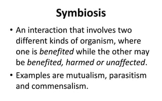 Symbiosis
• An interaction that involves two
different kinds of organism, where
one is benefited while the other may
be benefited, harmed or unaffected.
• Examples are mutualism, parasitism
and commensalism.
 