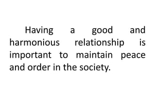 Having a good and
harmonious relationship is
important to maintain peace
and order in the society.
 
