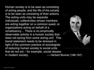 Human society is to be seen as consisting
of acting people, and the life of the society
is to be seen as consisting of their actions.
The acting units may be separate
individuals, collectivities whose members
are acting together on a common quest, or
organizations acting on behalf of a
constituency… There is no empirically
observable activity in a human society that
does not spring from some acting unit. This
banal statement needs to be stressed in
light of the common practice of sociologists
of reducing human society to social units
that do not act – for example, social classes
in modern society. — Herbert Blumer (186-187)
1FACULTY OF ARTS | FOAR701
 