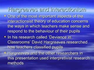 Hargreaves and interactionism One of the most important aspects of the interactionsist theory of education concerns the ways in which teachers make sense and respond to the behaviour of their pupils In his research called ‘Deviance in Classrooms’ David Hargreaves researched how teachers classified pupils Hargreaves and the other researchers in this presentation used interpretivist research methods 