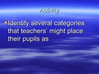 Activity Identify several categories that teachers’ might place their pupils as 