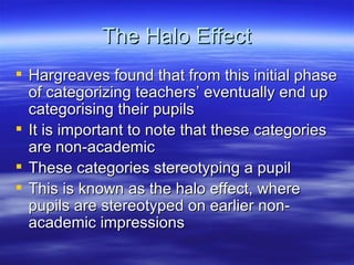 The Halo Effect Hargreaves found that from this initial phase of categorizing teachers’ eventually end up categorising their pupils It is important to note that these categories are non-academic These categories stereotyping a pupil This is known as the halo effect, where pupils are stereotyped on earlier non-academic impressions 