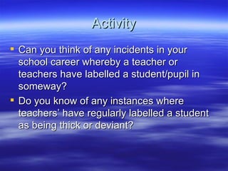 Activity Can you think of any incidents in your school career whereby a teacher or teachers have labelled a student/pupil in someway? Do you know of any instances where teachers’ have regularly labelled a student as being thick or deviant? 