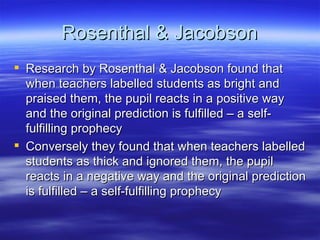 Rosenthal & Jacobson Research by Rosenthal & Jacobson found that when teachers labelled students as bright and praised them, the pupil reacts in a positive way and the original prediction is fulfilled – a self-fulfilling prophecy Conversely they found that when teachers labelled students as thick and ignored them, the pupil reacts in a negative way and the original prediction is fulfilled – a self-fulfilling prophecy 