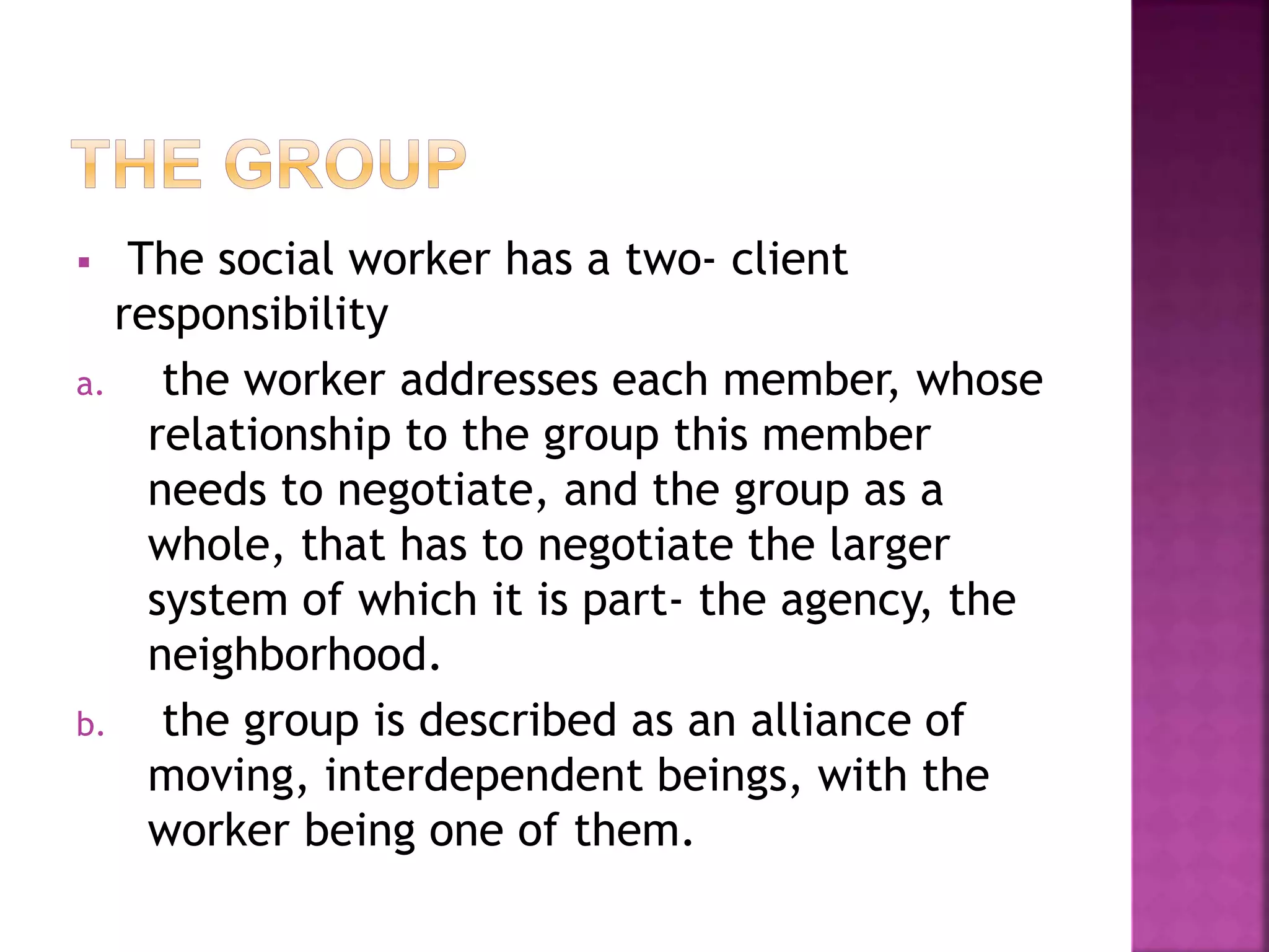  The social worker has a two- client
responsibility
a. the worker addresses each member, whose
relationship to the group this member
needs to negotiate, and the group as a
whole, that has to negotiate the larger
system of which it is part- the agency, the
neighborhood.
b. the group is described as an alliance of
moving, interdependent beings, with the
worker being one of them.