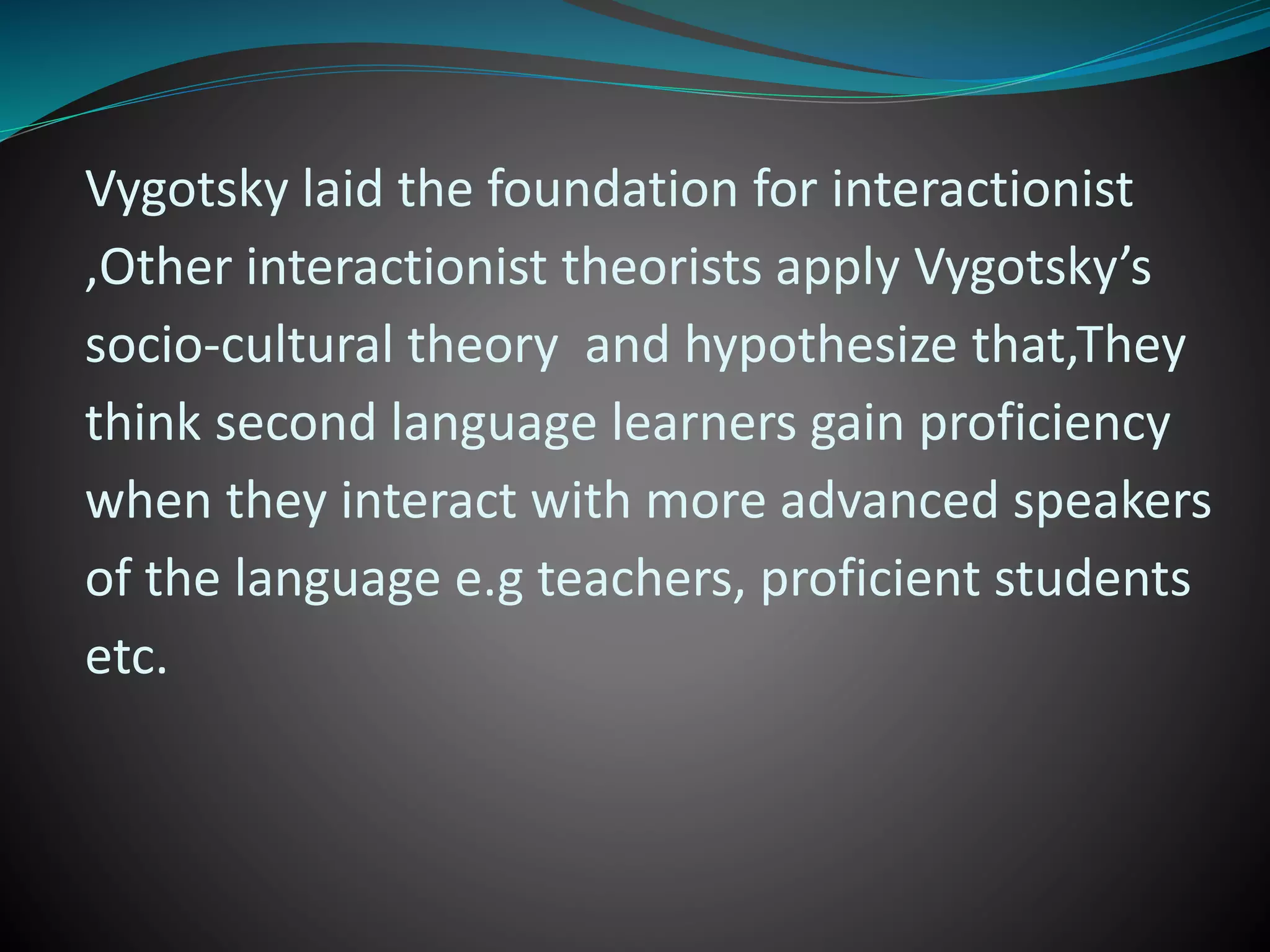 Vygotsky laid the foundation for interactionist
,Other interactionist theorists apply Vygotsky’s
socio-cultural theory and hypothesize that,They
think second language learners gain proficiency
when they interact with more advanced speakers
of the language e.g teachers, proficient students
etc.
 