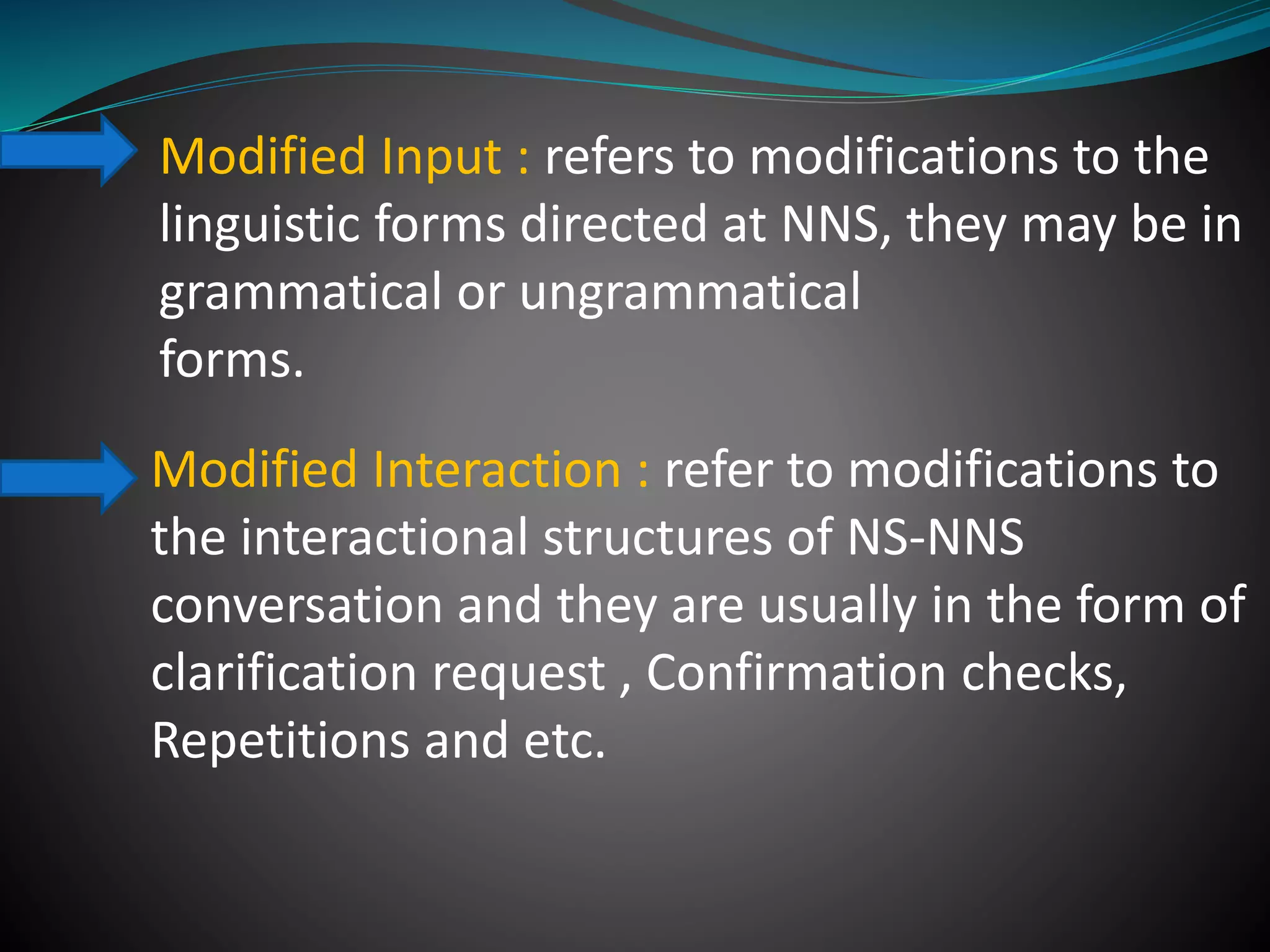 Modified Input : refers to modifications to the
linguistic forms directed at NNS, they may be in
grammatical or ungrammatical
forms.
Modified Interaction : refer to modifications to
the interactional structures of NS-NNS
conversation and they are usually in the form of
clarification request , Confirmation checks,
Repetitions and etc.
 