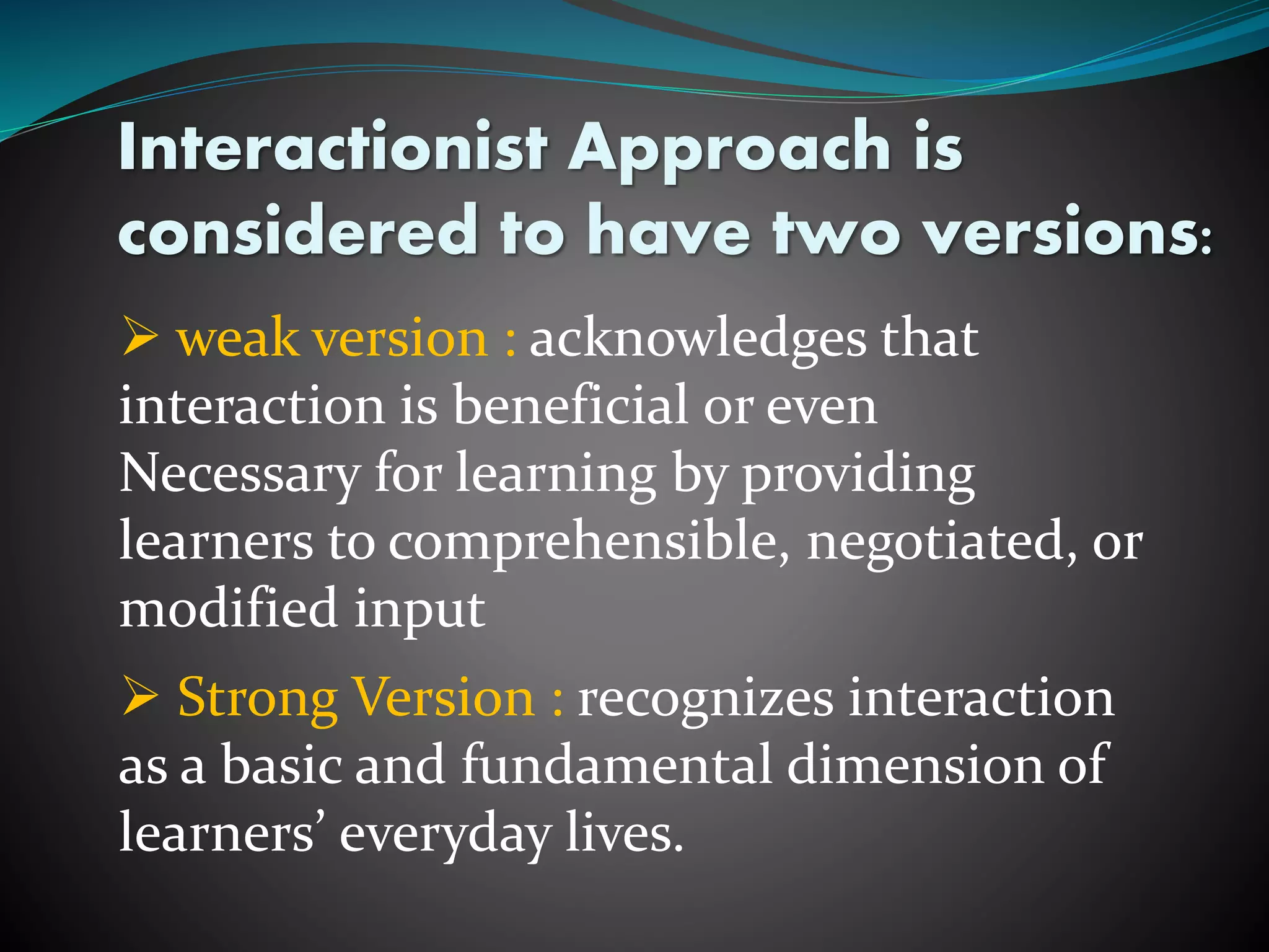 Interactionist Approach is
considered to have two versions:
 weak version : acknowledges that
interaction is beneficial or even
Necessary for learning by providing
learners to comprehensible, negotiated, or
modified input
 Strong Version : recognizes interaction
as a basic and fundamental dimension of
learners’ everyday lives.
 