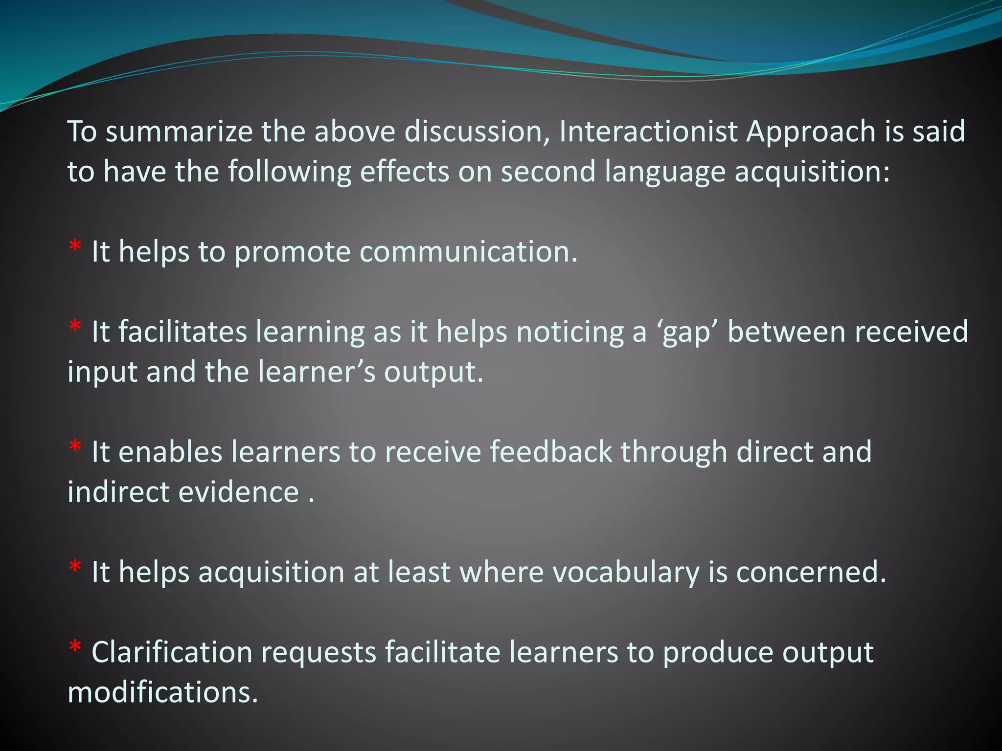 To summarize the above discussion, Interactionist Approach is said
to have the following effects on second language acquisition:
* It helps to promote communication.
* It facilitates learning as it helps noticing a ‘gap’ between received
input and the learner’s output.
* It enables learners to receive feedback through direct and
indirect evidence .
* It helps acquisition at least where vocabulary is concerned.
* Clarification requests facilitate learners to produce output
modifications.
 