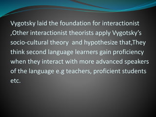 Vygotsky laid the foundation for interactionist
,Other interactionist theorists apply Vygotsky’s
socio-cultural theory and hypothesize that,They
think second language learners gain proficiency
when they interact with more advanced speakers
of the language e.g teachers, proficient students
etc.
 