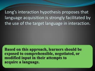 Long's interaction hypothesis proposes that
language acquisition is strongly facilitated by
the use of the target language in interaction.
Based on this approach, learners should be
exposed to comprehensible, negotiated, or
modified input in their attempts to
acquire a language.
 