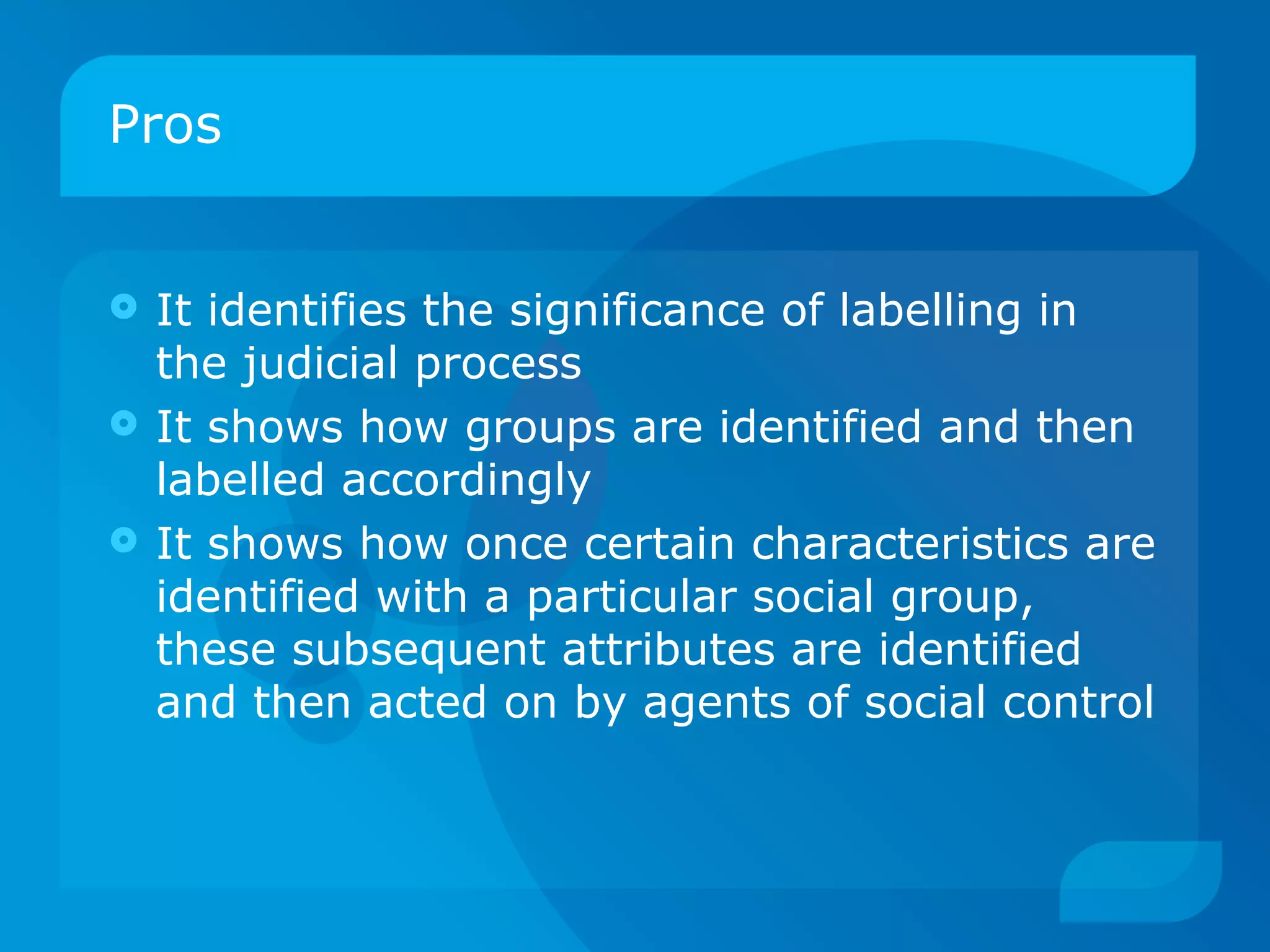 Pros  It identifies the significance of labelling in the judicial process It shows how groups are identified and then labelled accordingly It shows how once certain characteristics are identified with a particular social group, these subsequent attributes are identified and then acted on by agents of social control 