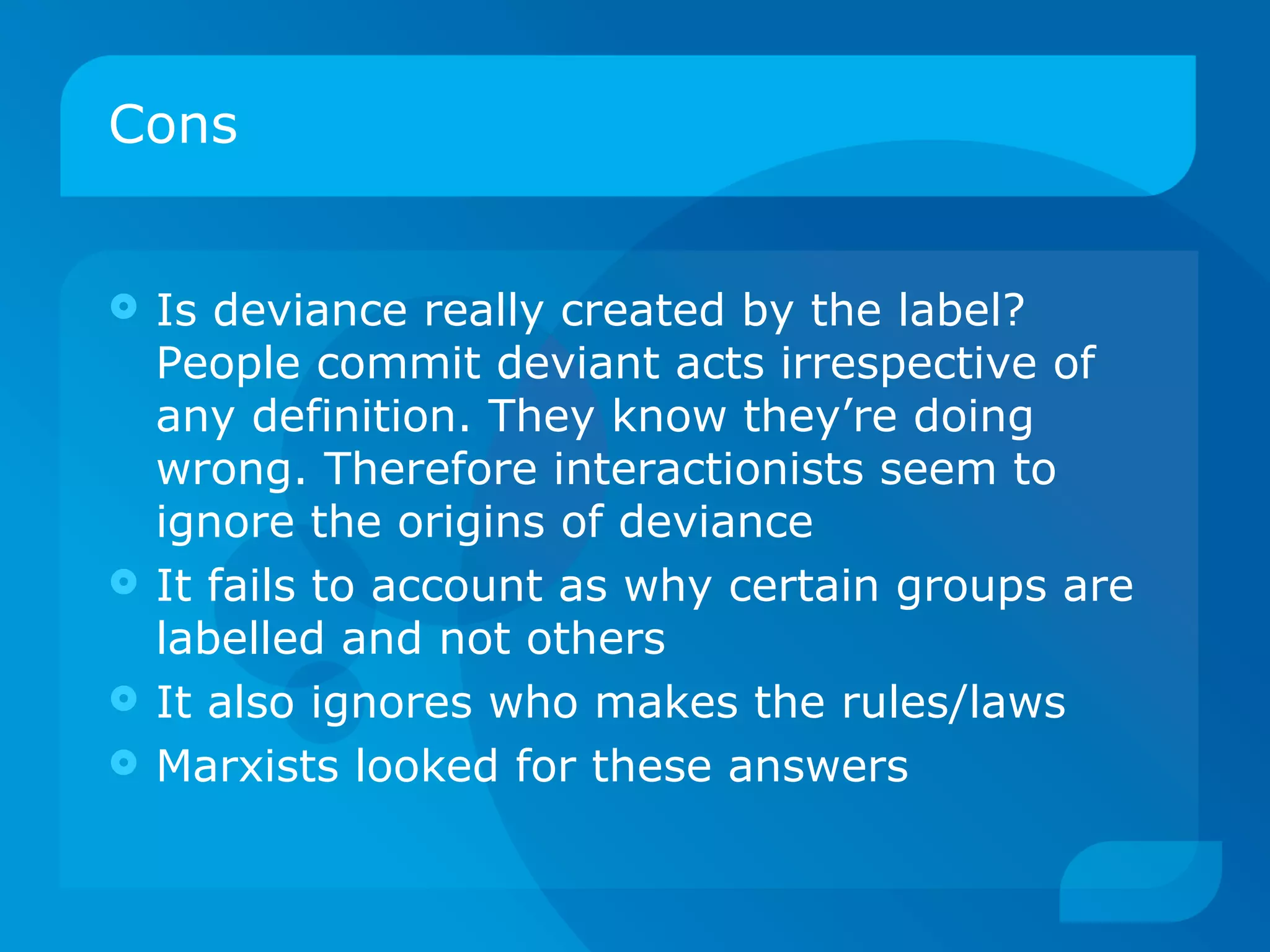 Cons Is deviance really created by the label? People commit deviant acts irrespective of any definition. They know they’re doing wrong. Therefore interactionists seem to ignore the origins of deviance It fails to account as why certain groups are labelled and not others It also ignores who makes the rules/laws Marxists looked for these answers 