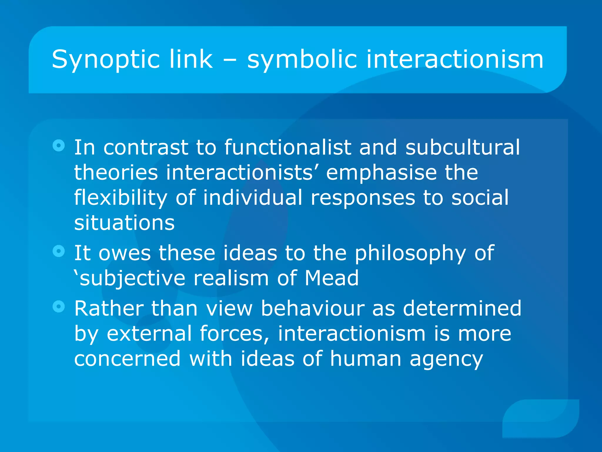 Synoptic link – symbolic interactionism In contrast to functionalist and subcultural theories interactionists’ emphasise the flexibility of individual responses to social situations It owes these ideas to the philosophy of ‘subjective realism of Mead Rather than view behaviour as determined by external forces, interactionism is more concerned with ideas of human agency 