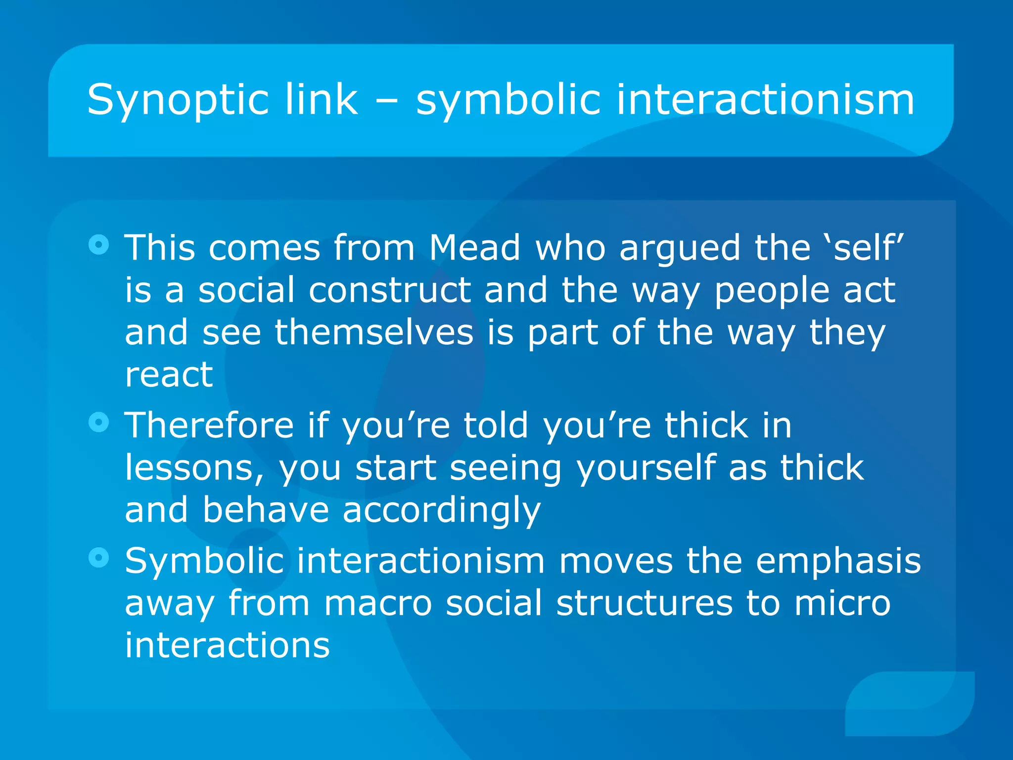Synoptic link – symbolic interactionism This comes from Mead who argued the ‘self’ is a social construct and the way people act and see themselves is part of the way they react Therefore if you’re told you’re thick in lessons, you start seeing yourself as thick and behave accordingly Symbolic interactionism moves the emphasis away from macro social structures to micro interactions 