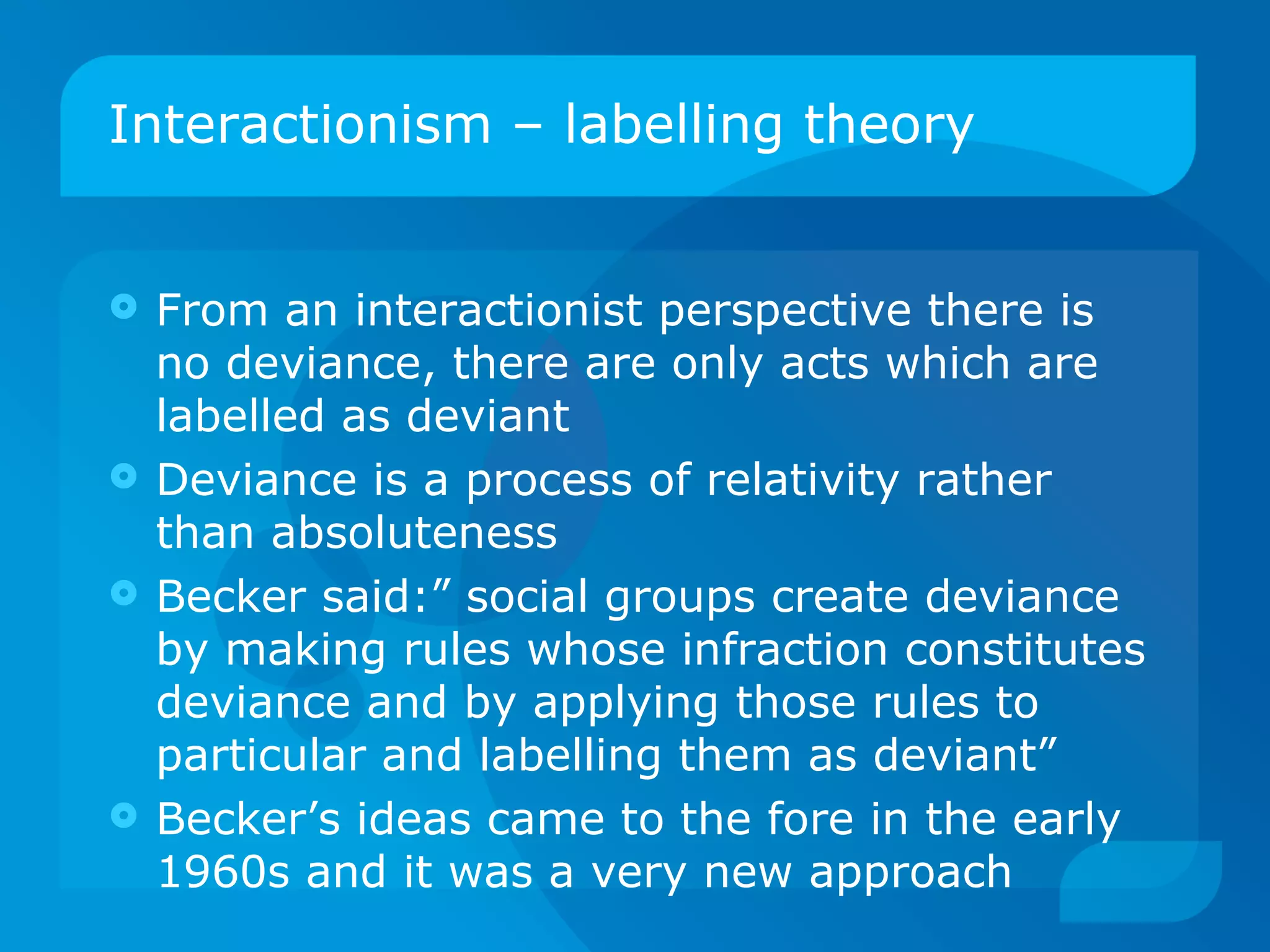 Interactionism – labelling theory From an interactionist perspective there is no deviance, there are only acts which are labelled as deviant Deviance is a process of relativity rather than absoluteness Becker said:” social groups create deviance by making rules whose infraction constitutes deviance and by applying those rules to particular and labelling them as deviant” Becker’s ideas came to the fore in the early 1960s and it was a very new approach 