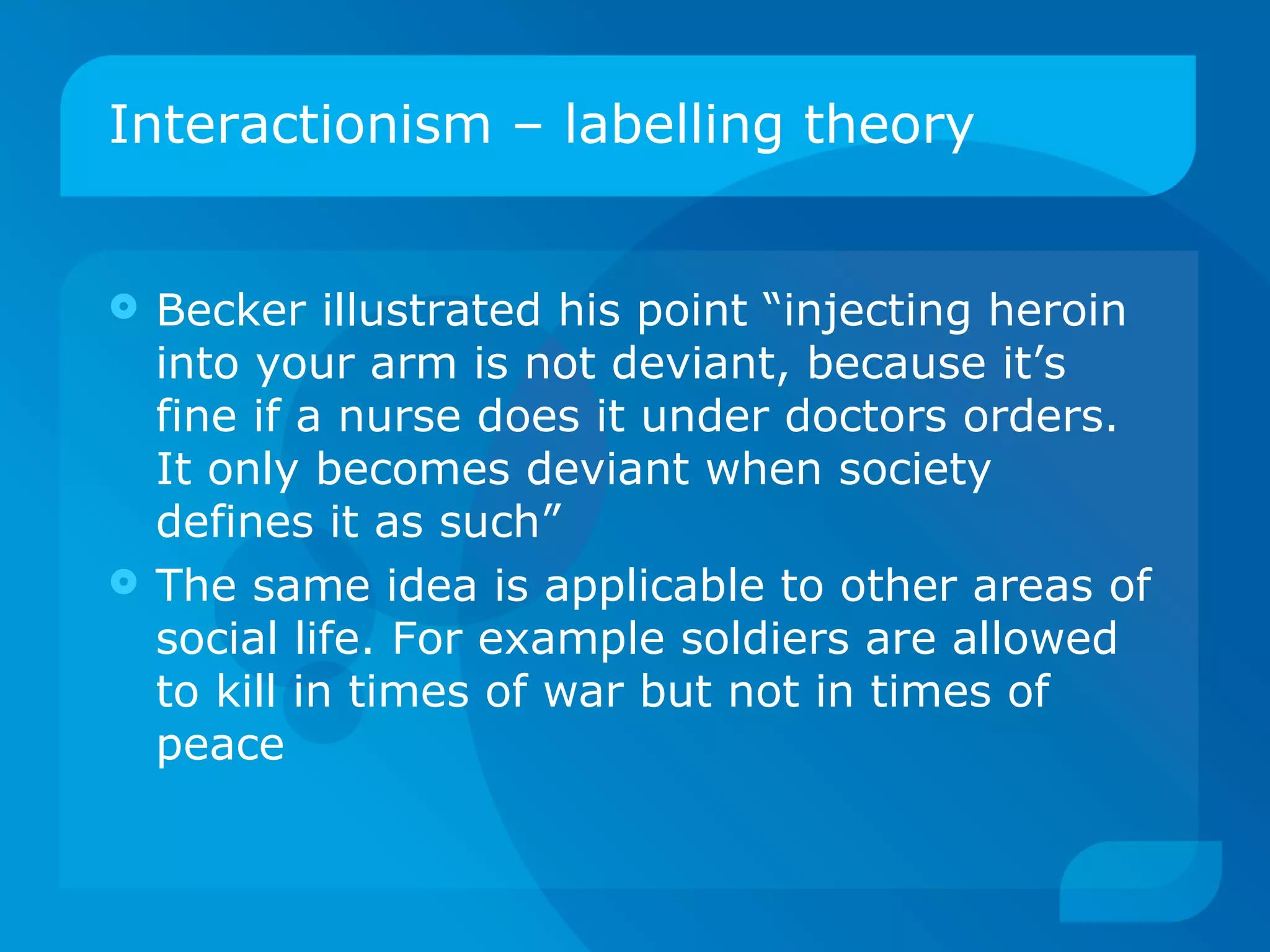 Interactionism – labelling theory Becker illustrated his point “injecting heroin into your arm is not deviant, because it’s fine if a nurse does it under doctors orders. It only becomes deviant when society defines it as such” The same idea is applicable to other areas of social life. For example soldiers are allowed to kill in times of war but not in times of peace 