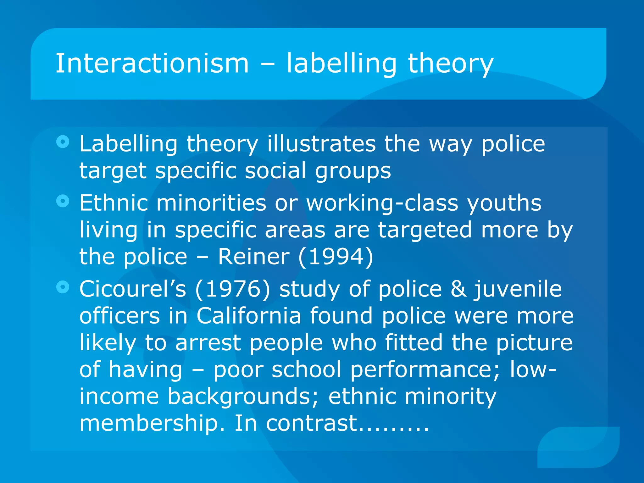 Interactionism – labelling theory Labelling theory illustrates the way police target specific social groups Ethnic minorities or working-class youths living in specific areas are targeted more by the police – Reiner (1994) Cicourel’s (1976) study of police & juvenile officers in California found police were more likely to arrest people who fitted the picture of having – poor school performance; low-income backgrounds; ethnic minority membership. In contrast......... 