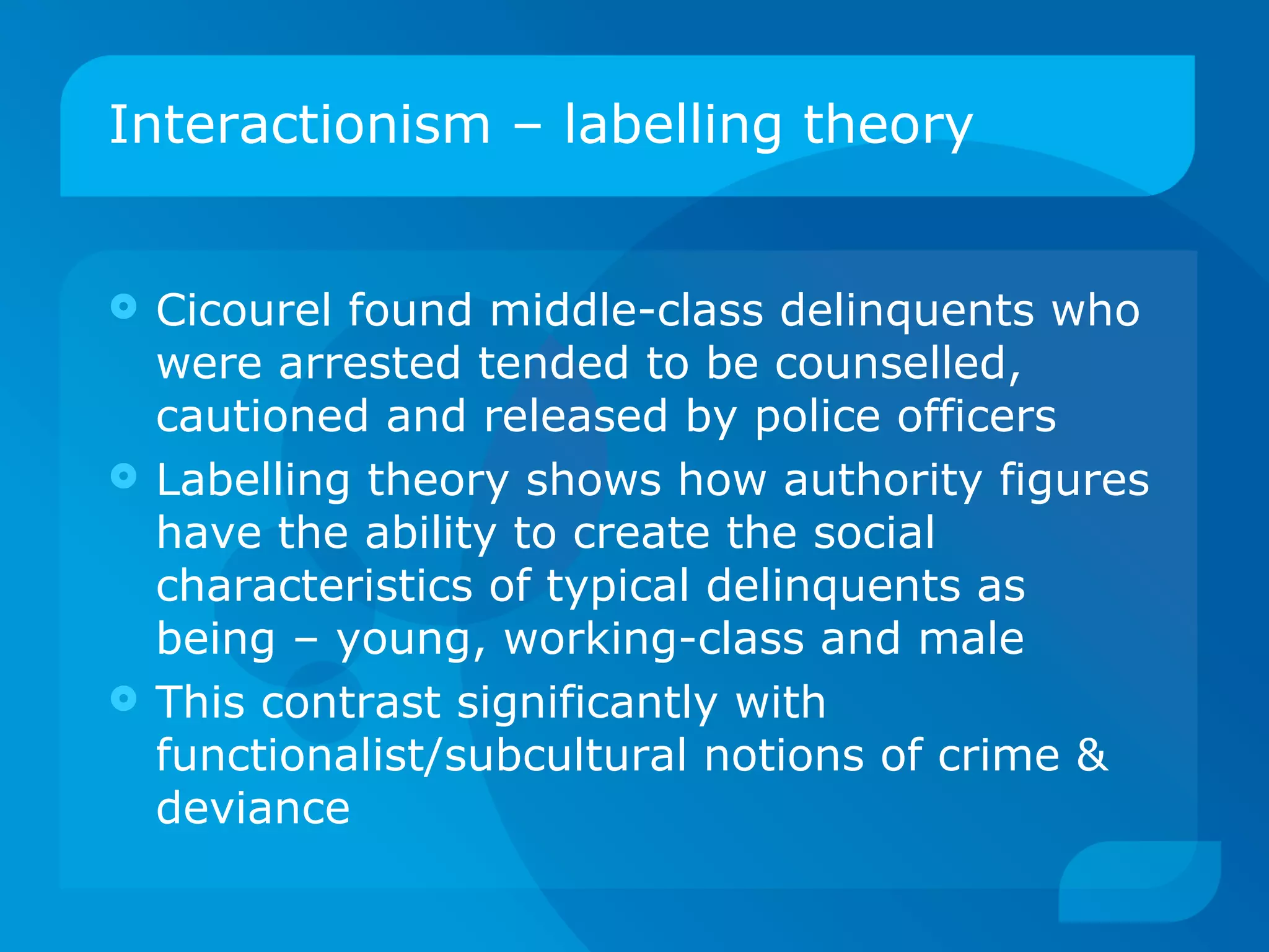 Interactionism – labelling theory Cicourel found middle-class delinquents who were arrested tended to be counselled, cautioned and released by police officers Labelling theory shows how authority figures have the ability to create the social characteristics of typical delinquents as being – young, working-class and male This contrast significantly with functionalist/subcultural notions of crime & deviance 
